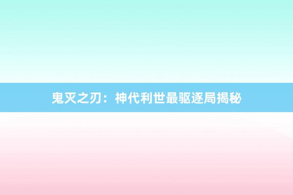 鬼灭之刃：神代利世最驱逐局揭秘