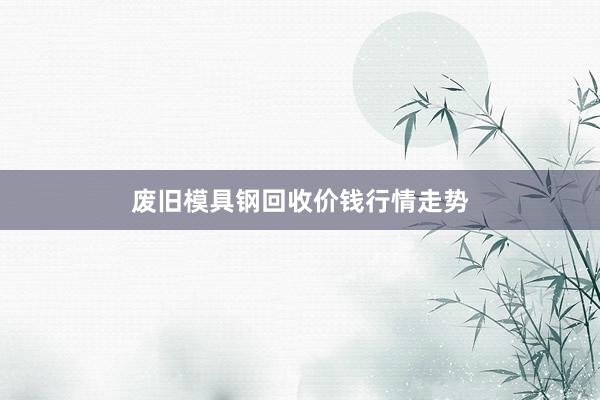 废旧模具钢回收价钱行情走势
