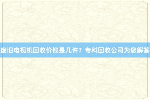 废旧电视机回收价钱是几许？专科回收公司为您解答