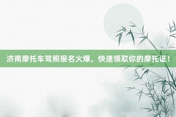 济南摩托车驾照报名火爆，快速领取你的摩托证！