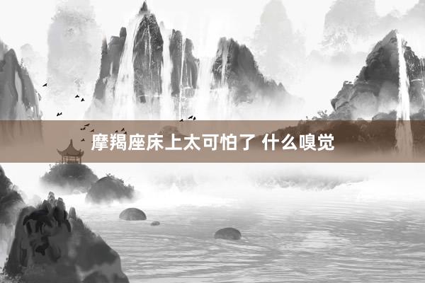 摩羯座床上太可怕了 什么嗅觉