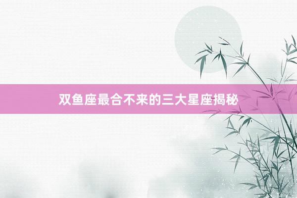 双鱼座最合不来的三大星座揭秘