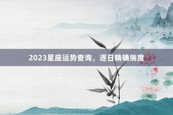 2023星座运势查询，逐日精确揣度